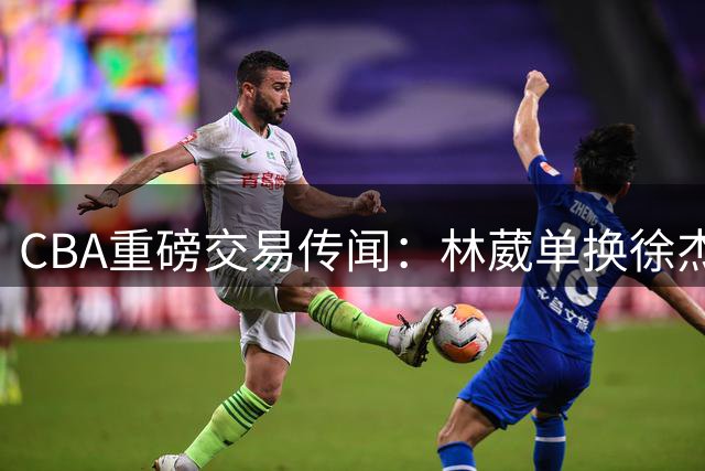 CBA重磅交易传闻：林葳单换徐杰，广东同曦各取所需？